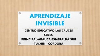 APRENDIZAJE
INVISIBLE
CENTRO EDUCATIVO LAS CRUCES
SEDES:
PRINCIPAL-ARAUCA-ESMERALDA SUR
TUCHIN - CORDOBA
 
