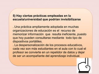 5) Hay ciertas prácticas empleadas en la
escuela/universidad que podrían invisibilizarse
. Una práctica ampliamente adoptada en muchas
organizaciones de educación es el recurso de
memorizar información que resulta ineficiente, puesto
que hoy pueden consultarse mediante todo tipo de
dispositivos portátiles.
. La despersonalización de los procesos educativos,
cada vez son más estudiantes en el aula con lo cual el
profesor se convierte en un repetidor de datos y dejar
de ser un acompañante del aprendizaje individual.
 