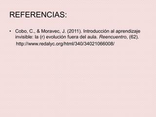 REFERENCIAS:
• Cobo, C., & Moravec, J. (2011). Introducción al aprendizaje
invisible: la (r) evolución fuera del aula. Reencuentro, (62).
http://www.redalyc.org/html/340/34021066008/
 