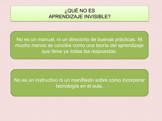 ¿QUÉ NO ES
APRENDIZAJE INVISIBLE?
No es un manual, ni un directorio de buenas prácticas. Ni
mucho menos se concibe como una teoría del aprendizaje
que tiene ya todas las respuestas.
No es un instructivo ni un manifiesto sobre cómo incorporar
tecnología en el aula.
 