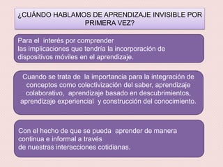 ¿CUÁNDO HABLAMOS DE APRENDIZAJE INVISIBLE POR
PRIMERA VEZ?
Para el interés por comprender
las implicaciones que tendría la incorporación de
dispositivos móviles en el aprendizaje.
Cuando se trata de la importancia para la integración de
conceptos como colectivización del saber, aprendizaje
colaborativo, aprendizaje basado en descubrimientos,
aprendizaje experiencial y construcción del conocimiento.
Con el hecho de que se pueda aprender de manera
continua e informal a través
de nuestras interacciones cotidianas.
 