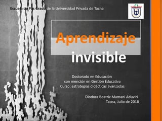Aprendizaje
invisible
Diodora Beatriz Mamani Aduviri
Tacna, Julio de 2018
Doctorado en Educación
con mención en Gestión Educativa
Curso: estrategias didácticas avanzadas
Escuela de Pos Grado de la Universidad Privada de Tacna
 