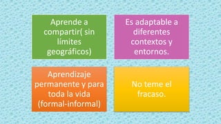 Aprende a
compartir( sin
límites
geográficos)
Es adaptable a
diferentes
contextos y
entornos.
Aprendizaje
permanente y para
toda la vida
(formal-informal)
No teme el
fracaso.
 