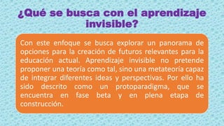 ¿Qué se busca con el aprendizaje
invisible?
Con este enfoque se busca explorar un panorama de
opciones para la creación de futuros relevantes para la
educación actual. Aprendizaje invisible no pretende
proponer una teoría como tal, sino una metateoría capaz
de integrar diferentes ideas y perspectivas. Por ello ha
sido descrito como un protoparadigma, que se
encuentra en fase beta y en plena etapa de
construcción.
 