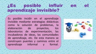 ¿Es posible influir en el
aprendizaje invisible?
Es posible incidir en el aprendizaje
invisible mediante estrategias didácticas
como la solución de problemas, la
elaboración de proyectos, los
laboratorios de experimentación, las
incubadoras de ideas, las comunidades
de aprendizaje, etc. De esta manera se
construyen puentes y caminos entre el
aprendizaje informal y formal.
 