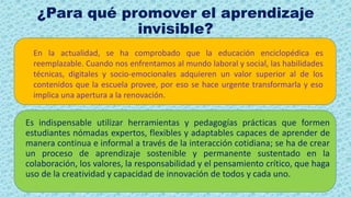 ¿Para qué promover el aprendizaje
invisible?
En la actualidad, se ha comprobado que la educación enciclopédica es
reemplazable. Cuando nos enfrentamos al mundo laboral y social, las habilidades
técnicas, digitales y socio-emocionales adquieren un valor superior al de los
contenidos que la escuela provee, por eso se hace urgente transformarla y eso
implica una apertura a la renovación.
Es indispensable utilizar herramientas y pedagogías prácticas que formen
estudiantes nómadas expertos, flexibles y adaptables capaces de aprender de
manera continua e informal a través de la interacción cotidiana; se ha de crear
un proceso de aprendizaje sostenible y permanente sustentado en la
colaboración, los valores, la responsabilidad y el pensamiento crítico, que haga
uso de la creatividad y capacidad de innovación de todos y cada uno.
 