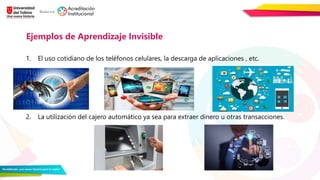 1. El uso cotidiano de los teléfonos celulares, la descarga de aplicaciones , etc.
2. La utilización del cajero automático ya sea para extraer dinero u otras transacciones.
Ejemplos de Aprendizaje Invisible
 
