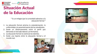 Situación Actual
de la Educación
¡Hemos visto tus
presentaciones! Y sabemos
que le incluyes mucho
contenido a las diapositivas.
¡Sé breve! La diapositiva
debe ser solo un apoyo.
“ Es un milagro que la curiosidad sobreviva a la
educación formal “
1. La educación formal prioriza la estandarización, la
uniformidad y la parametrizacion de los estudiantes.
2. Existe un distanciamiento entre el perfil que
demanda el mercado laboral y el formativo.
3. La educación formal no estimula los talentos.
4. Existe una lejanía entre la educación formal y el
mundo real.
 