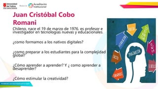 Chileno, nace el 19 de marzo de 1976. es profesor e
investigador en tecnologías nuevas y educacionales.
¿como formamos a los nativos digitales?
¿como preparar a los estudiantes para la complejidad
global?
¿Cómo aprender a aprender? Y ¿ como aprender a
desaprender?
¿Cómo estimular la creatividad?
Juan Cristóbal Cobo
Romani
 