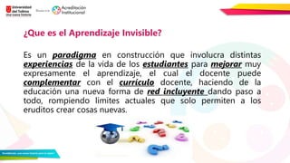 Es un paradigma en construcción que involucra distintas
experiencias de la vida de los estudiantes para mejorar muy
expresamente el aprendizaje, el cual el docente puede
complementar con el currículo docente, haciendo de la
educación una nueva forma de red incluyente dando paso a
todo, rompiendo limites actuales que solo permiten a los
eruditos crear cosas nuevas.
¿Que es el Aprendizaje Invisible?
 