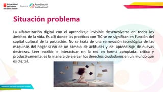 Situación problema
La alfabetización digital con el aprendizaje invisible desenvolverse en todos los
ámbitos de la vida. Es allí donde las practicas con TIC se re significan en función del
capital cultural de la población. No se trata de una renovación tecnológica de las
maquinas del hogar si no de un cambio de actitudes y del aprendizaje de nuevas
destrezas. Leer escribir e interactuar en la red en forma apropiada, critica y
productivamente, es la manera de ejercer los derechos ciudadanos en un mundo que
es digital.
 