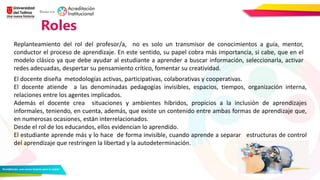 Roles
Replanteamiento del rol del profesor/a, no es solo un transmisor de conocimientos a guía, mentor,
conductor el proceso de aprendizaje. En este sentido, su papel cobra más importancia, si cabe, que en el
modelo clásico ya que debe ayudar al estudiante a aprender a buscar información, seleccionarla, activar
redes adecuadas, despertar su pensamiento crítico, fomentar su creatividad.
El docente diseña metodologías activas, participativas, colaborativas y cooperativas.
El docente atiende a las denominadas pedagogías invisibles, espacios, tiempos, organización interna,
relaciones entre los agentes implicados.
Además el docente crea situaciones y ambientes híbridos, propicios a la inclusión de aprendizajes
informales, teniendo, en cuenta, además, que existe un contenido entre ambas formas de aprendizaje que,
en numerosas ocasiones, están interrelacionados.
Desde el rol de los educandos, ellos evidencian lo aprendido.
El estudiante aprende más y lo hace de forma invisible, cuando aprende a separar estructuras de control
del aprendizaje que restringen la libertad y la autodeterminación.
 