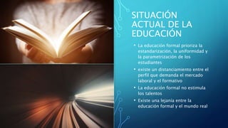SITUACIÓN
ACTUAL DE LA
EDUCACIÓN
• La educación formal prioriza la
estandarización, la uniformidad y
la parametrización de los
estudiantes
• existe un distanciamiento entre el
perfil que demanda el mercado
laboral y el formativo
• La educación formal no estimula
los talentos
• Existe una lejanía entre la
educación formal y el mundo real
 