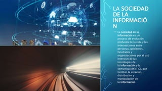 LA SOCIEDAD
DE LA
INFORMACIÓ
N
• La sociedad de la
información es un
proceso de evolución
profunda de la vida y las
intersecciones entre
personas, gobiernos,
facultades y
organizaciones por el uso
intensivo de las
tecnologías de
la información y la
comunicación (TIC), que
facilitan la creación,
distribución y
manipulación de
la información
 