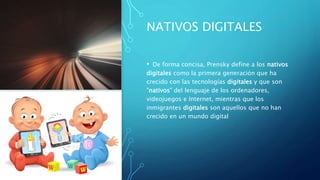 NATIVOS DIGITALES
• De forma concisa, Prensky define a los nativos
digitales como la primera generación que ha
crecido con las tecnologías digitales y que son
"nativos" del lenguaje de los ordenadores,
videojuegos e Internet, mientras que los
inmigrantes digitales son aquellos que no han
crecido en un mundo digital
 