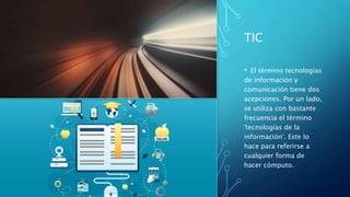 TIC
• El término tecnologías
de información y
comunicación tiene dos
acepciones. Por un lado,
se utiliza con bastante
frecuencia el término
'tecnologías de la
información'. Este lo
hace para referirse a
cualquier forma de
hacer cómputo.
 