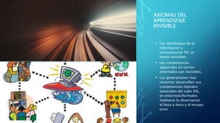 AXIOMAS DEL
APRENDIZAJE
INVISIBLE
• Las tecnologias de la
informacion y
comunicasion TIC se
hacen invisibles.
• Las competencias
adquiridas en tornos
informales son invisibles.
• Las generaciones mas
recientes desarrollan sus
competencias digitales
esenciales del siglo XXI,
en entornosinformales
mediante la observacion
el boca a boca y el ensayo
error
 
