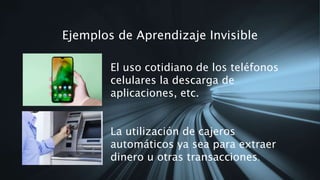 Ejemplos de Aprendizaje Invisible
El uso cotidiano de los teléfonos
celulares la descarga de
aplicaciones, etc.
La utilización de cajeros
automáticos ya sea para extraer
dinero u otras transacciones.
 