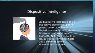 Dispositivo inteligente
Un dispositivo inteligente es un
dispositivo electrónico, por lo
general conectado a otros
dispositivos o redes a través de
diferentes protocolos como
Bluetooth, NFC, Wi-Fi, 3G, X10,
etc, que puede funcionar hasta
cierto punto de forma
interactiva y autónoma.
 