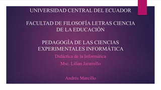 UNIVERSIDAD CENTRAL DEL ECUADOR
FACULTAD DE FILOSOFÍA LETRAS CIENCIA
DE LA EDUCACIÓN
PEDAGOGÍA DE LAS CIENCIAS
EXPERIMENTALES INFORMÁTICA
Didáctica de la Informática
Msc. Lilian Jaramillo
Andrés Marcillo
 