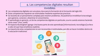 4. Las competencias digitales resultan
invisibles
 Las competencias digitales son una pieza clave para la formación de la formación del siglo XXI.
 Estas competencias requieren ser estimuladas mediante experiencias practicas.
 Se necesita de un pensamiento complejo para resolver problemas. Así podríamos invisibilizar la tecnología
para generar, conectar y diseminar el conocimiento.
 El aprendizaje en general, y el de las competencias digitales en particular, ocurre cuando estamos haciendo
otras cosas” (Vox, 2008).
 Al respecto Buckingham agrega: Una buena parte de este aprendizaje [informacional y tecnológico] se lleva
a cabo sin que haya enseñanza explícita.
 La mayoría de estas competencias no son reconocidas ni estimuladas, por ello se hacen invisibles dentro de
la educación tradicional.
 