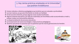 5. Hay ciertas prácticas empleadas en la Universidad
que podrían invisibilizarse
 Existen métodos y dinámicas pedagógicas que tendrían que ser evaluadas a profundidad.
 Los test masivos, ya que esta información se olvida con facilidad.
 El mal uso de la memoria, porque algunas veces resulta insuficiente.
 Algunos sistemas educativos, por falta de creatividad, de inmovilidad, están acostumbrados a medir y
evaluar a todos con instrumentos idénticos.
 La despersonalización de procesos educativos.
 La incorporación de nuevas tecnologías a viejas practicas pedagógicas.
 Tenemos que pensar en practicas que no queremos que las nuevas generaciones las hereden.
 