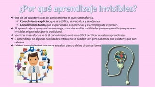  Una de las características del conocimiento es que es metafórico.
 Conocimiento explícito, que se codifica, se verbaliza y se observa.
 Conocimiento tácito, que es personal o experiencial, y es complejo de expresar.
 El aprendizaje se apoya en la tecnología, para desarrollar habilidades y otros aprendizajes que sean
invisibles o ignorados por lo tradicional.
 Mientras mas valor se le da al conocimiento será mas difícil certificar nuestros aprendizajes.
 El aprendizaje de algunas habilidades criticas no se pueden ver, pero sabemos que existen y que son
valiosos.
 Existen conocimientos que no se enseñan dentro de los circuitos formales de la educación.
 