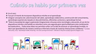  En el 2007.
 Fue por el interés de incorporar dispositivos móviles en el aprendizaje.
 Integrar conceptos de: colectivización del saber, aprendizaje colaborativo, construcción del conocimiento,
aprendizaje experiencial, basado en descubrimientos, diferentes contextos y aprendizaje formal.
 “Ante la necesidad de seguir explorando integraciones virtuosas entre tecnología y educación, el uso de los
dispositivos móviles o de bolsillo se vislumbra como una segunda gran oportunidad para esta combinación
tecnoeducativa…Todas estas ideas nos permiten soñar con la idea de alcanzar un aprendizaje invisible, es
decir que aprendemos de manera continua e informal a través de nuestras interacciones cotidianas.” (Cristóbal
Cobo (mayo, 2007). “Aprendizaje Invisible: M-learning + Per-sonal Learning Environment”. Publicado en http://futr.es/zqb [e-rgonomic.blogspot.com)
 