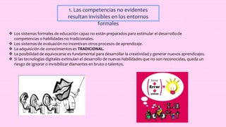1. Las competencias no evidentes
resultan invisibles en los entornos
formales
 Los sistemas formales de educación capaz no están preparados para estimular el desarrollo de
competencias o habilidades no tradicionales.
 Los sistemas de evaluación no incentivan otros procesos de aprendizaje.
 La adquisición de conocimientos es TRADICIONAL.
 La posibilidad de equivocarse es fundamental para desarrollar la creatividad y generar nuevos aprendizajes.
 Si las tecnologías digitales estimulan el desarrollo de nuevas habilidades que no son reconocidas, queda un
riesgo de ignorar o invisibilizar diamantes en bruto o talentos.
 
