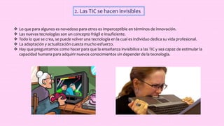 2. Las TIC se hacen invisibles
 Lo que para algunos es novedoso para otros es imperceptible en términos de innovación.
 Las nuevas tecnologías son un concepto frágil e insuficiente.
 Todo lo que se crea, se puede volver una tecnología en la cual es individuo dedica su vida profesional.
 La adaptación y actualización cuesta mucho esfuerzo.
 Hay que preguntarnos como hacer para que la enseñanza invisibilice a las TIC y sea capaz de estimular la
capacidad humana para adquirir nuevos conocimientos sin depender de la tecnología.
 
