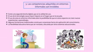 3. Las competencias adquiridas en entornos
informales son invisibles
 Existe una segunda brecha digital, que es la calidad de uso.
 El uso de la tecnología causa mayor impacto en el hogar que en la escuela.
 El uso de esta en entornos informales abre la posibilidad de que en estos espacios se creen nuevas
experiencias y aprendizajes.
 Algunas formaciones tradicionales construyen conexiones hacia otra aplicación del conocimiento.
 La flexibilidad educativa tiene que ser revisada y discutida por otros sistemas educacionales.
 