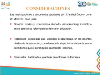 CONSIDERACIONES
Las investigaciones y documentos aportados por Cristóbal Cobo y John
W. Moravec base para:
Generar teorías y cocimientos alrededor del aprendizaje invisible o
en su defecto se reformulen las teoría en educación.
Replantear estrategias que afiancen el aprendizaje en los distintos
niveles de la educación, considerando la etapa inicial del ser humano
permitiendo que el aprendizaje sea flexible continuo.
Desarrollar habilidades practicas en entornos no formales
 