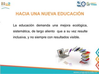 HACIA UNA NUEVA EDUCACIÓN
La educación demanda una mejora ecológica,
sistemática, de largo aliento que a su vez resulte
inclusiva, y no siempre con resultados visible.
 