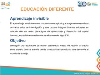 EDUCACIÓN DIFERENTE
Aprendizaje invisible
El aprendizaje invisible es una propuesta conceptual que surge como resultado
de varios años de investigación y que procura integrar diversos enfoques en
relación con un nuevo paradigma de aprendizaje y desarrollo del capital
humano, especialmente relevante en el marco del siglo XXI.
Objetivo
conseguir una educación de mayor pertinencia, capaz de reducir la brecha
entre aquello que se enseña desde la educación formal y lo que demanda el
mundo del trabajo.
 