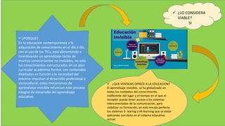  ¿LO CONSIDERA
VIABLE?
SI
¿PORQUE?
En la educación contemporánea y la
adquisición de conocimiento en el día a día,
con el uso de los TICs, está alimentando e
incentivando un aprendizaje tácito de
muchos conocimientos no invisibles, no solo
los conocimientos estructurados en un plan
curricular académico formal, con contenidos
diseñados en función a la necesidad del
entorno impulsan al desarrollo profesional y
sociocultural, estos mecanismos de
aprendizaje invisible refuerzan este proceso
integral de desarrollo del aprendizaje
educativo.
 ¿QUE VENTAJAS OFRECE A LA EDUCACION?
El aprendizaje invisible, se ha globalizado en
todos los contextos del conocimiento,
indiferente del lugar y el tiempo en el que el
receptor pueda tener acceso a los sistemas
interconectados de la comunicación, para
viabilizar su formación, en esto encaja perfecto
los sistemas E- learnig y M-learning que se están
aplicando con éxito en el sistema educativo
actual.
 