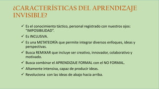 ¿CARACTERÍSTICAS DEL APRENDIZAJE
INVISIBLE?
 Es el conocimiento táctico, personal registrado con nuestros ojos:
“IMPOSIBILIDAD”.
 Es INCLUSIVA.
 Es una METATEORÍA que permite integrar diversos enfoques, ideas y
perspectivas.
 Busca REMIXAR que incluye ser creativo, innovador, colaborativo y
motivado.
 Busca combinar el APRENDIZAJE FORMAL con el NO FORMAL.
 Altamente intensiva, capaz de producir ideas.
 Revoluciona con las ideas de abajo hacia arriba.
 
