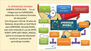 EL APRENDIZAJE INVISIBLE
ALBERTH EISTEN DICE: “es un
milagro que la CURIOSIDAD,
sobrevida a los sistemas formales
de educación”
(Lim Ding wen niño de 10 años de
Malasia), desarrollo un Sosf Ward
para AIRPHONE, llamado DUDU,
este niño entiende el uso de APPEL
SCRIPT, APPE SOFT BASIC, PASCAL,
aplico el concepto de educación
oculta en su proceso de
aprendizaje invisible.
 