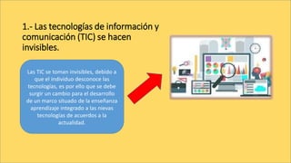 1.- Las tecnologías de información y
comunicación (TIC) se hacen
invisibles.
Las TIC se toman invisibles, debido a
que el individuo desconoce las
tecnologías, es por ello que se debe
surgir un cambio para el desarrollo
de un marco situado de la enseñanza
aprendizaje integrado a las nievas
tecnologías de acuerdos a la
actualidad.
 