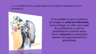 2- LAS COMPETENCIAS ADQUIRIDAS EN ENTORNOS INFORMALES SON
INVISIBLES.
En la medida en que se utiliza la
tecnología en entornos informales,
como el hogar, un café u otro lugar
de socialización, se abre la
posibilidad de convertir estos
“otros” entornos en potenciales
espacios de experimentación y
aprendizaje.
 