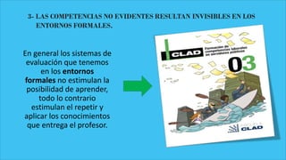 3- LAS COMPETENCIAS NO EVIDENTES RESULTAN INVISIBLES EN LOS
ENTORNOS FORMALES.
En general los sistemas de
evaluación que tenemos
en los entornos
formales no estimulan la
posibilidad de aprender,
todo lo contrario
estimulan el repetir y
aplicar los conocimientos
que entrega el profesor.
 