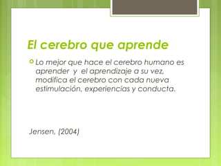 El cerebro que aprende
 Lo mejor que hace el cerebro humano es
aprender y el aprendizaje a su vez,
modifica el cerebro con cada nueva
estimulación, experiencias y conducta.
Jensen, (2004)
 