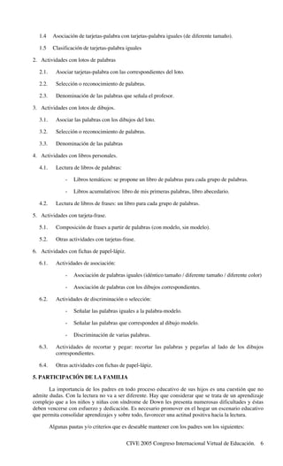 CIVE 2005 Congreso Internacional Virtual de Educación. 6
1.4 Asociación de tarjetas-palabra con tarjetas-palabra iguales (de diferente tamaño).
1.5 Clasificación de tarjetas-palabra iguales
2. Actividades con lotos de palabras
2.1. Asociar tarjetas-palabra con las correspondientes del loto.
2.2. Selección o reconocimiento de palabras.
2.3. Denominación de las palabras que señala el profesor.
3. Actividades con lotos de dibujos.
3.1. Asociar las palabras con los dibujos del loto.
3.2. Selección o reconocimiento de palabras.
3.3. Denominación de las palabras
4. Actividades con libros personales.
4.1. Lectura de libros de palabras:
- Libros temáticos: se propone un libro de palabras para cada grupo de palabras.
- Libros acumulativos: libro de mis primeras palabras, libro abecedario.
4.2. Lectura de libros de frases: un libro para cada grupo de palabras.
5. Actividades con tarjeta-frase.
5.1. Composición de frases a partir de palabras (con modelo, sin modelo).
5.2. Otras actividades con tarjetas-frase.
6. Actividades con fichas de papel-lápiz.
6.1. Actividades de asociación:
- Asociación de palabras iguales (idéntico tamaño / diferente tamaño / diferente color)
- Asociación de palabras con los dibujos correspondientes.
6.2. Actividades de discriminación o selección:
- Señalar las palabras iguales a la palabra-modelo.
- Señalar las palabras que corresponden al dibujo modelo.
- Discriminación de varias palabras.
6.3. Actividades de recortar y pegar: recortar las palabras y pegarlas al lado de los dibujos
correspondientes.
6.4. Otras actividades con fichas de papel-lápiz.
5. PARTICIPACIÓN DE LA FAMILIA
La importancia de los padres en todo proceso educativo de sus hijos es una cuestión que no
admite dudas. Con la lectura no va a ser diferente. Hay que considerar que se trata de un aprendizaje
complejo que a los niños y niñas con síndrome de Down les presenta numerosas dificultades y éstas
deben vencerse con esfuerzo y dedicación. Es necesario promover en el hogar un escenario educativo
que permita consolidar aprendizajes y sobre todo, favorecer una actitud positiva hacia la lectura.
Algunas pautas y/o criterios que es deseable mantener con los padres son los siguientes:
 