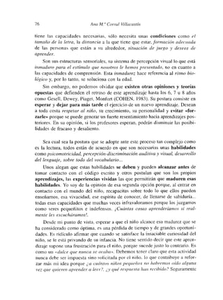 76 Alía Al.’ Cori-al Villacastín
tiene las capacidades necesarias, sólo necesita unas condiciones corno el
tamaño de la letra, la distancia a la que tiene que estar, formación adecuada
de las personas que están a su alrededor, situación de juego y deseos de
aprender.
Son sus estructuras sensoriales, su sistema de percepción visual lo que está
inmaduro para el estímulo que nosotros le hemos presentado, no en cuanto a
las capacidades de comprensión. Esta inmadurez hace referencia al ritmo bio-
lógico y, por lo tanto, se soluciona con la edad.
Sin embargo, no podemos olvidar que existen otras opiniones y teorías
opuestas que defienden el retraso de este aprendizaje hasta los 6, 7 u 8 años
como Geselí, Dewey, Piaget, Monfort (COHEN, 1983). Su postura consiste en
esperar y dejar para más tarde el ejercicio de un nuevo aprendizaje. Desean
a toda costa respetar al niño, su crecimiento, su personalidad y evitar «for-
zarle» porque se puede generar un fuerte resentimiento hacia aprendizajes pos-
tenores. En su opinión, si los profesores esperan, podrán dismuinuir las posibi-
lidades de fracaso y desaliento.
Sea cual sea la postura que se adopte ante este proceso tan comuplejo como
es la lectura, todos están de acuerdo en que son necesarias unas habilidades
como psicomotricidad, percepción-disc¡-iminación auditiva y visual, desarrollo
del lenguaje, sobre todo del vocabulario...
Unos alegan que estas habilidades se deben y pueden alcanzar antes de
tomar contacto con el código escrito y otros postulan que son los propios
aprendizajes, las experiencias vividas las que permitirán que maduren esas
habilidades. Yo soy de la opinión de esa segunda opción porque, al entrar en
contacto con el mundo del niño, recapacitas sobre todo lo que ellos pueden
enseñarnos, esa vivacidad, ese espíritu de conocer, de llenarse de sabiduría...
todas esas capacidades que muchas veces infravaloramos porque los juzgamos
como seres pequeñitos e indefensos. ¡Cuántas cosas aprenderíamos si real-
mente les escucháramos!.
Desde mi punto de vista, esperar a que el niño alcance esa madurez que se
ha considerado como óptima, es una pérdida de tiempo y de grandes oportuni-
dades. Es ridículo afirmar que cuando se satisface la insaciable curiosidad del
niño, se le está privando de su infancia. No tiene sentido decir que este apren-
dizaje supone una frustración para el niño, porque sucede justo lo contrario. Es
como un «dulce que nunca se acaba». Debemos tener claro que esta actividad
nunca debe ser impuesta sino solicitada por el niño, lo que contribuye a refor-
zar más mni idea porque ¿ a cuántos niños pequeños no habremos oído alguna
vez que quieren aprender a leer?. ¿y qué respuesta batí, recibido? Seguramente
 