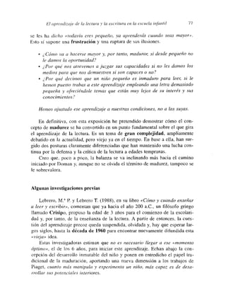 /31 aprendizaje ¿le la lectura y la escritura etm. la escuela infantil 77
se les ha dicho «todavía eres pequeño, ya apí-enderás cuando seas mayor».
Esto si supone una frustración y una ruptura de sus ilusiones.
• ¿ Cómo va a hacerse mayor y por tanto, madurar si desde pequeño no
le damos la aportan¿dad?
• ¿Por qué nos atrevemos a juzgar sus capacidades si no les damos los
medios para que nos demuestren si son capaces o no?
• ¿Por qué decimos que un niño pequeño es inmaduro para leen si le
hemos puesto trabas a este aprendizaje empleando una letra demasiado
pequeña y ofreciéndole temas que están muy lejos de su interés y sus
conocimientos?
Hemos ajustado ese aprendizaje a nuestras condiciones, no a las suyas.
En definitiva, con esta exposición he pretendido demostrar cómo el con-
cepto de madurez se ha convertido en un punto fundamental sobre el que gira
el apretídizaje de la lectura. Es un tema de gran complejidad, ampliamente
debatido en la actualidad, pero viejo ya en el tiempo. En base a ella, han sur-
gido dos posturas claramente diferenciadas que han mantenido una lucha con-
tinua por la defensa y la crítica de la lectura a edades tempranas.
Creo que, poco a poco, la balanza se va inclinando más hacia el camino
iniciado por Doman y, aunque no se olvida el término de madurez, tampoco se
le sobrevalora.
Algunas investigaciones previas
Lebrero, M.~ E y Lebrero T. (1988), en su libro «Cómo y cuando enseñar
a leer y escribir», comentan que ya hacia el año 200 a.C,, un filósofo griego
llamado Crisipo, propuso la edad de 3 años para el comienzo de la escolari-
dad y, por tanto, de la enseñanza de la lectura. A partir de entonces, la cues-
tión del aprendizaje precoz queda suspendida, olvidada y, hay que esperar lar-
gos siglos, hasta la década de 1960 para encontrar nuevamente difundida esta
«vieja» idea.
Estas investigadoras estiman que no es necesario llegar a ese «momento
ópti¡no>~, el de los 6 años, para iniciar este aprendizaje. Echan abajo la con-
cepción del desarrollo inmutable del niño y ponen en entredicho el papel tra-
dicional de la maduración, aportando una nueva dimensión a los trabajos de
Piaget, cuanto más manipulo y experimenta un niño, más capaz es de desa-
rrollar sus potenciales interiores.
 