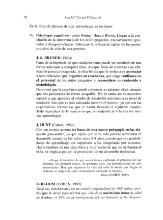 78 Ana Al. a Corral Villacastin
En la línea de defensa de este aprendizaje, se incluyen:
A) Psicólogos cognitivos: como Bruner, Hunt o Bloom. Llegan a la con-
clusión de la importancia de los niños pequeños, excesívamnente igno-
radas y desaprovechadas. Subrayan la influencia capital de los primne-
ros años de vida de una persona.
J. S. BRUNER (1983):
Parte de la hipótesis de que cualquier tema puede ser enseñado de una
forma adecuada a cualquier niño. Aunque fuera de contexto esta afir-
mación parezca exagerada, la idea básica que le sustenta es aconsejar
a todo educador, que organmee su enseñanza, que tenga confianza en
el potencia! de los niños pequeños y reconsidere su contenido y
metodología.
Demostró que la enseñanza puede comenzar a cualquier edad, siempre
que sea presentada de forma asequible. Por lo tanto, no es necesario
esperar a que aparezca el estadio de desarrollo necesario a su nivel de
madurez, sino que es más adecuado invertir el proceso, ya que son las
experiencias vividas las que le harán alcanzar el siguiente estadio.
Todo dependerá de la manera en que se confronte al niño con los nue-
vos aprendizajes.
J. HUNT (Cohen, 1989):
Con sus teorías asienta las bases de una nueva pedagogía en las cla-
ses de preescolar, ya que opina que sería más posible acrecentar el
desarrollo mental de los niños entre 0-4 años, puesto que sus posibili-
dades de aprendizaje son superiores a las imaginadas por nosotros.
Habla también de una idea clave y es el hecho de que no se fuerza al
nmno, ni implica peligro la promoción de un desarrollo intelectual.
«Tengo la intuición de que nunca hemos explotado el potencial dcl ser
humano, los primeros meses, los primeros años, son probablemente los más
mmportantes. Hay que organizar la vida del niño de forma que llegue al
mnáximo su alegría de vivir, manteniendo constante su interés>’.
l-Juot (COHEN, 1989).
B. BLOOM (COHEN, 1989):
Basó sus conclusiones en un estudio longitudinal de /000 niños, estu-
dio que le sirvió para afirmar que «desde cl nacimiento hasta la edad
de 8 añas, ci 80%. de la inteliriencia del ser humano se ha desarro-
 