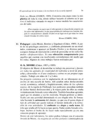 El a.pí-en¿íizaje de la lutura y la escí-itura en la escuela infantil 79
lIado ya» Bloom (COHEN, 1989). Considera esta etapa como la más
plástica de toda la vida, donde influye bastante el entorno en le que
vive el individuo variando en mayor o menor medida las característi-
cas del niño.
«Para empezar, se espera que el niño aprenda en situación de competir con
los niños más adelantados, lo que acusa pérdida de conñanza en sí muismo; des-
pués lo «encarcelamos» durante 10 años en un lugar en el que todas las cartas
estarán trucadas en contra suya».
Bloom (COHEN, 1989).
B) Pedagogos: como Moore, Bereiter y Engelman (Cohen, 1989). A par-
tir de los psicólogos anteriores, y confiando plenamente en sus resul-
tados, comienzan a aparecer en Estados Unidos y en diversos paises
europeos formas de intervención a nivel de preescolar en los niños lía-
mnados «desfavorecidos». Es una educación compensatoria para
aquellos que cuentan con insuficientes estimulaciones del medio que
les rodea. Algunos de estos trabajos fueron realizados por:
O. K. MOORE (Cohen, 1983 y 1989):
El objetivo de Moore al desarrollar su trabajo era preservar yfavore-
cer todas las aptitudes de creatividad del individuo a nivel de prees-
colar y desarrollar cii él una confianza y estima en sus propias capa-
cidades. Trabajó con niños de 2 a 5 años.
Su proyecto comienza con la implantación de un laboratorio en el
recinto de una escuela de barrio. Allí acudían niños desfavorecidos
social, económica, cultural y lingúísticamente; niños de los «ghettos
negros» de la región de Pittsburgh. Los profesores procedían también
de dichos barrios desfavorecidos y la mayor parte de ellos no estaba
verdaderamente formado como educador. También buscaban aprender,
igual que los alumnos y eso les motivaba. Ningún profesor se identi-
ficaba con una actividad determinada ni con ningún niño. Se fomen-
taba bastante la autonomía del alumno, ya que era él quien elegía el
tipo dc actividad que quería realizar, el tiempo dedicado y la correc-
ción de esas actividades. El ambiente era alegre y nada tenso. El
niño que acudía allí lo hacia porque quería. Nadie estaba forzado a tra-
bajar. Incluso el hecho de no hacer nada especialmente ya era una
situación propia dc aprender.
Dentm-o de este laboratorio, los niños podían trabajar con el conocido
invento de Moore, «la maquin.a de escribir parlante» (sintetizadora de
 