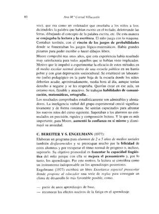 80 Ana 214” Corral Vilíacastín
voz), que era como un ordenador que enseñaba a los niños a leem.
diciéndoles la palabra que habían escrito en el teclado, deletreando las
letras, dibujando el concepto de la palabra escrita, etc. De esta manera
se conjugaba la lectura y la escritura. El niño juega con la tuáquina.
Contaban también, con el rincón de los juegos de probabilidades
donde se fomentaban los juegos lógico-matemáticos. Había grandes
pizarras para poder escribir o hacer dibujos libres.
Moore comprobó tras unos años, que esta experiencia había resultado
muy satisfactoria para todos aquellos que se habían visto implicados.
Motivo que le impulsó a experimnentar la eficacia de estos métodos en
el medio escolar normal dentro de una escuela pública en un barrio
pobre y con gran deprivación sociocultural. Se estableció un laborato-
rio (aula) pedagógico en la parte baja de la escuela donde los niños
deberían acudir, aproximadamente, media hora al día, aunque tenían
derecho a negarse y se les respetaba. Querían crear en ese aula, un
entorno rico, flexible y atractivo. Se trabajan habilidades de comunm-
cacmon, matemáticas, ortografía.. -
Los resultados comprobados estadisticamente son admirables y alenta-
dores. La inteligencia verbal del grupo experimental creció significa-
tivamente y de forma continua. Se sentían capacitados para afrontar
los nuevos retos del curso siguiente. Superaban a los alumnos no esti-
mulados en precisión, rapidez y comprensión lectora. Y lo que es más
importante, para Moore, aumentó la confianza en sí mismo y dismi-
nuyó su ansiedad.
C. BEREITER Y S. ENGELMANN (1977):
Elaboran un programa para alumnos de 2 a 5 años de medios sociales
también deáfavorecidos y se preocupan mucho por la felicidad de
estos alumnos y por recuperar el ritmo normal de progreso o, incluso,
superarlo. Su objetivo primordial es fomentar la capacidad lingilís-
tica del niño porque con ella se mejora el pensamiento y, por lo
tanto, los aprendizajes. Por este motivo, la lectura se considera como
un instrumento indispensable en los aprendizajes posteriores.
Engelmann (1977) escribirá un libro Enseñanza especial preescolar
donde propone al educador una serie dc reglas para conseguir un
clima de desan-ollo lo más favorable posible, como:
— patiir de unos aprendizajes de base,
— reconocer los efectos nocivos de la fatiga en el aprendizaje.
 