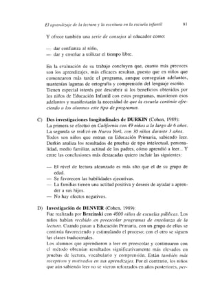 El aprendizaje de la lectura y la escritura dm la escuela infarmtil 81
Y ofrece también una serie de consejos al educador como:
— dar confianza al niño,
— dar y enseñar a utilizar el tiempo libre.
En la evaluación de su trabajo concluyen que, cuanto más precoces
son los aprendizajes, más eficaces resultan, puesto que en niños que
comenzaron más tarde el programa, aunque conseguían adelantos,
mantenían lagunas de ortografía y comprensión del lenguaje escrito.
Tienen especial interés por descubrir si los beneficios obtenidos por
los niños de Educación Infantil con estos programas, mantienen esos
adelantos y manifestarán la necesidad de que la escuela continúe ofre-
ciendo a los alumnos este tipo de programas.
C) Dos investigaciones Longitudinales de DURKIN (Cohen, 1989):
La primera se efectuó en Cal~fórnia con 49 niños a lo largo de 6 años.
La segunda se realizó en Nueva York, con 30 niños durante 3 anos.
Todos son niños que entran en Educación Primaria, sabiendo leer.
Durkin analiza los resultados de pruebas de tipo intelectual, persona-
lidad, medio familiar, actitud de los padres, cómo aprendió a leer... Y
entre las conclusiones más destacadas quiero incluir las siguientes:
— El nivel de lectura alcanzado es más alto que el de su grupo de
edad.
— Se favorecen las habilidades ejecutivas.
La familias tienen una actitud positiva y deseos de ayudar a apren-
der a sus hijos.
— No hay efectos negativos.
D) Investigación de DENVER (Cohen, 1989):
Fue realizada por Brzeinski con 4000 niños de escuelas públicas. Los
niños habían recibido en preescolar programas de enseñanza de la
lectura. Cuando pasan a Educación Primaria, con un grupo de ellos se
continúa favoreciendo y estimulando el proceso; con el otro se siguen
las clases tradicionales.
Los alumnos que aprendieron a leer en preescolar y continuaron con
el mnétodo obtenían resultados significativamente más elevados en
pruebas de lectura, vocabulario y comprensión. Están tambíen mas
receptivos y motivados en sus aprendizajes. Por el contrario, los nínos
que aún sabiendo leer no se vieron reforzados en años posteriores, per-
 