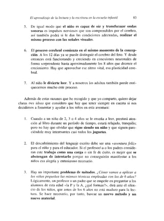El aprendizaje de la lectura ~ la escí-Hura en la escuela infantil 83
5. De igual modo que el niño es capaz de oir y transformar ondas
sonoras es impulsos nerviosos que son comprendidos por el cerebro,
así también podrá si le dan las condiciones adecuadas, realizar el
mismo proceso con las señales visuales.
6. El proceso cerebral comienza en el mismo momento de la concep-
ción. A los 12 días ya se puede distinguir el cerebro del feto. Y desde
entonces está funcionando y creciendo en conexiones neuronales de
forma sorprendente hasta aproximadamente los 8 años que decrece el
crecimiento. Hay que aprovechar ese ritmo vital, esa plasticidad cere-
bral.
7. Al niño le divierte leer. Y a nosotros los adultos también puede enri-
quecernos mucho este proceso.
Además de estas razones que he recogido y que yo comparto, quiero dejar
claras tres ideas que considero que hay que tener siempre en cuenta si nos
decidimos a fomentar y ayudar a los niños en esta aventura:
- Cuando a un niño de 2, 3 o 4 años se le enseña a leer, prestará aten-
ción al libro durante un periodo de tiempo, estará relajado, tranquilo;
pero no hay que olvidar que sigue siendo un niño y que siguen pare-
ciéndole muy interesantes casi todos los juguetes.
2. El descubrimiento del lenguaje escrito debe ser una «aventura feliz»
para el niño y para el educador Si el profesor/-a o los padres conside-
ran este trabajo como una carga o sin fe de éxito, es mejor que se
abstengan de intentarlo porque no conseguirán manifestar a los
niños esa alegría y entusiasmo necesario.
3. Hay un importante problema de métodos. ¿Cómo vamos a aplicar a
los niños pequeños las mismas teenícas empleadas con los de 6 años?
Lógicamente, un profesor o un padre que se empeñe en preguntar a los
alumnos de esta edad «la E y la A, ¿qué forman?», dirá ante el silen-
cio de los niños, que antes de los 6 años no está maduro para la lec-
tura. Se hace necesario, por tanto, buscar un nuevo método y un
nuevo material.
 