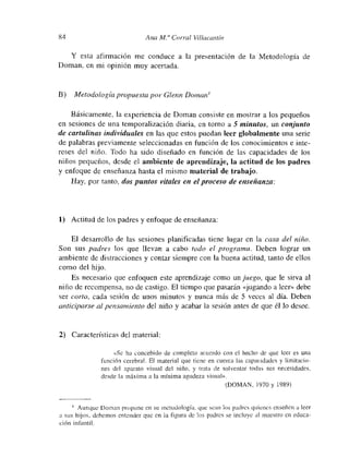 84 Aita Al.a Corral Villacastí,,
Y esta afirmación me conduce a la presentación de la Metodología de
Doman, en mi opinión muy acertada.
E) Metodología piopuesta por Glenn Domanm
Básicamente, la experiencia de Doman consiste en mostrar a los pequeños
en sesiones de una temporalización diaria, en torno a 5 minutos, un conjunto
de cartulinas individuales en las que estos puedan leer globalmente una serie
de palabras previamente seleccionadas en función de los conocimientos e inte-
reses del niño. Todo ha sido diseñado en función de las capacidades de los
niños pequeños, desde el ambiente de aprendizaje, la actitud de los padres
y enfoque de enseñanza hasta el mismo material de trabajo.
Hay, por tanto, das puntos vitales en el proceso de enseñanza:
1) Actitud de los padres y enfoque de enseñanza:
El desarrollo de las sesiones planificadas tiene lugar en la casa del niño.
Son sus padres los que llevan a cabo todo eí programa. Deben lograr un
ambiente de distracciones y contar siempre con la buena actitud, tanto de ellos
como del hijo.
Es necesario que enfoquen este aprendizaje como un juego, que le sirva al
niño de recompensa, no de castigo. El tiempo que pasarán «jugando a leer» debe
ser corto, cada sesión de unos minutos y nunca más de 5 veces al día. Deben
anhici/>arse al pensamiento del niño y acabar la sesión antes de que él Jo desee.
2) Características del material:
«Sc ha concebido de completo acuerdo con el hecho de que leer es una
función cerebral. El material que tiene en cuenta las capacidades y limitacio-
nes del aparato visual del niño, y trata de solventar todas sus necesidades,
desde la máxima a la m”ínima agudeza visual».
(DOMAN, 1970 y 1989)
¡ Aunque Doman pm-opone en su metodología, que scan los padres qtmcnes enseñen a leer
a sus hijos, debemos entender que en a figura dc los padres se mcltmyc al maestro en educa-
ción infantil.
 